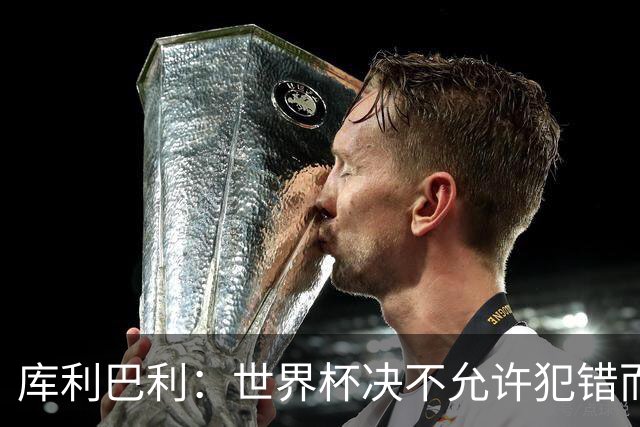 库利巴利：世界杯决不允许犯错而我们犯错太多，但依然坚信能出线